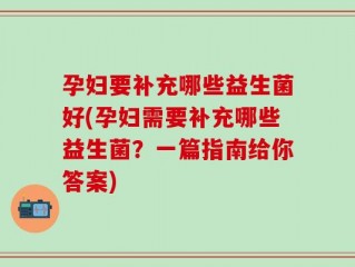 孕妇要补充哪些益生菌好(孕妇需要补充哪些益生菌？一篇指南给你答案)