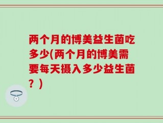 两个月的博美益生菌吃多少(两个月的博美需要每天摄入多少益生菌？)