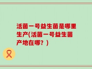 活菌一号益生菌是哪里生产(活菌一号益生菌产地在哪？)