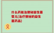 什么药能治便秘益生菌婴儿(治疗便秘的益生菌药品)