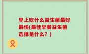 早上吃什么益生菌最好最快(最佳早餐益生菌选择是什么？)