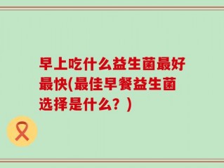 早上吃什么益生菌最好最快(最佳早餐益生菌选择是什么？)