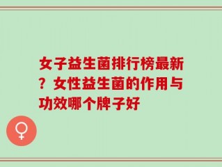 女子益生菌排行榜最新？女性益生菌的作用与功效哪个牌子好