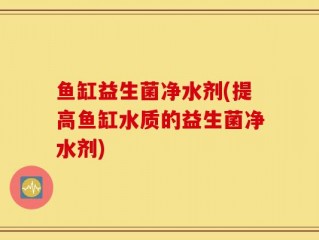 鱼缸益生菌净水剂(提高鱼缸水质的益生菌净水剂)