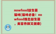 nowfood益生菌猫咪(猫咪必备！nowfood推出益生菌，美容养颜又健康)