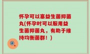 怀孕可以塞益生菌抑菌丸(怀孕时可以服用益生菌抑菌丸，有助于维持均衡菌群！)