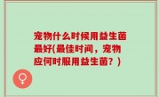 宠物什么时候用益生菌最好(最佳时间，宠物应何时服用益生菌？)