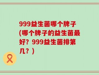 999益生菌哪个牌子(哪个牌子的益生菌最好？999益生菌排第几？)