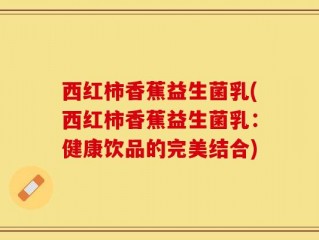 西红柿香蕉益生菌乳(西红柿香蕉益生菌乳：健康饮品的完美结合)