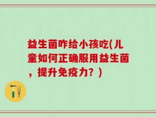 益生菌咋给小孩吃(儿童如何正确服用益生菌，提升免疫力？)