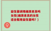 益生菌调理雌激素高吗女性(雌激素高的女性适合服用益生菌吗？)