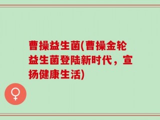 曹操益生菌(曹操金轮益生菌登陆新时代，宣扬健康生活)