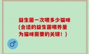 益生菌一次喂多少猫咪(合适的益生菌喂养量为猫咪需要的关键！)