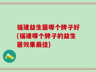 福建益生菌哪个牌子好(福建哪个牌子的益生菌效果最佳)