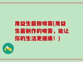 用益生菌做喷雾(用益生菌制作的喷雾，能让你的生活更健康！)
