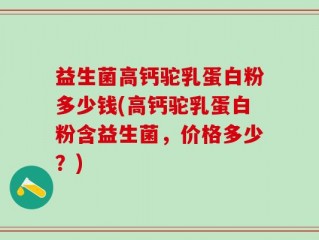 益生菌高钙驼乳蛋白粉多少钱(高钙驼乳蛋白粉含益生菌，价格多少？)