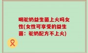 喝驼奶益生菌上火吗女性(女性可享受的益生菌：驼奶配方不上火)