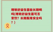 理敏舒益生菌能长期喝吗(理敏舒益生菌可否常饮？长期服用安全吗？)