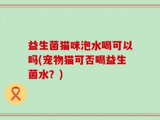 益生菌猫咪泡水喝可以吗(宠物猫可否喝益生菌水？)