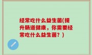 经常吃什么益生菌(提升肠道健康，你需要经常吃什么益生菌？)