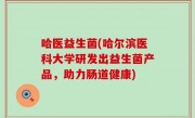 哈医益生菌(哈尔滨医科大学研发出益生菌产品，助力肠道健康)