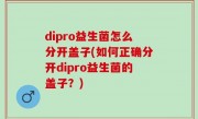 dipro益生菌怎么分开盖子(如何正确分开dipro益生菌的盖子？)
