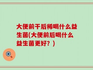 大便前干后稀喝什么益生菌(大便前后喝什么益生菌更好？)