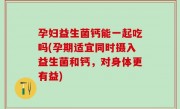 孕妇益生菌钙能一起吃吗(孕期适宜同时摄入益生菌和钙，对身体更有益)