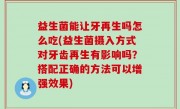 益生菌能让牙再生吗怎么吃(益生菌摄入方式对牙齿再生有影响吗？搭配正确的方法可以增强效果)