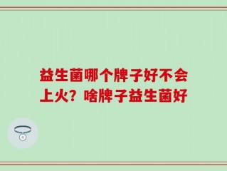 益生菌哪个牌子好不会上火？啥牌子益生菌好