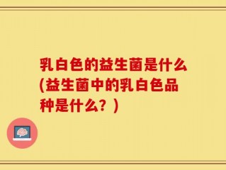 乳白色的益生菌是什么(益生菌中的乳白色品种是什么？)