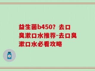 益生菌b450？去口臭漱口水推荐-去口臭漱口水必看攻略