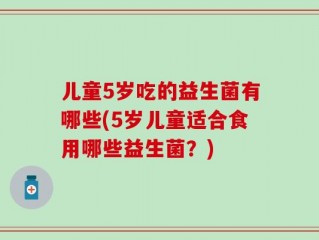 儿童5岁吃的益生菌有哪些(5岁儿童适合食用哪些益生菌？)
