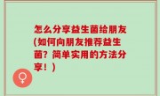 怎么分享益生菌给朋友(如何向朋友推荐益生菌？简单实用的方法分享！)