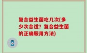 复合益生菌吃几次(多少次合适？复合益生菌的正确服用方法)