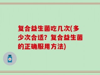 复合益生菌吃几次(多少次合适？复合益生菌的正确服用方法)