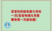 宝宝吃的益生菌几天吃一次(宝宝每隔几天需要食用一次益生菌)