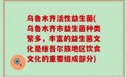 乌鲁木齐活性益生菌(乌鲁木齐市益生菌种类繁多，丰富的益生菌文化是维吾尔族地区饮食文化的重要组成部分)