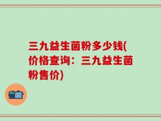 三九益生菌粉多少钱(价格查询：三九益生菌粉售价)
