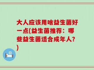 大人应该用啥益生菌好一点(益生菌推荐：哪些益生菌适合成年人？)
