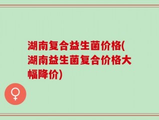 湖南复合益生菌价格(湖南益生菌复合价格大幅降价)