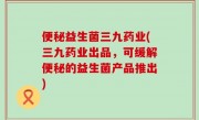 便秘益生菌三九药业(三九药业出品，可缓解便秘的益生菌产品推出)