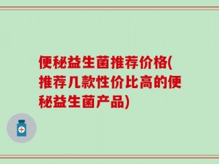便秘益生菌推荐价格(推荐几款性价比高的便秘益生菌产品)