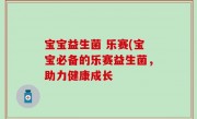 宝宝益生菌 乐赛(宝宝必备的乐赛益生菌，助力健康成长