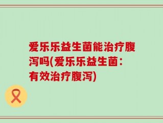爱乐乐益生菌能治疗腹泻吗(爱乐乐益生菌：有效治疗腹泻)