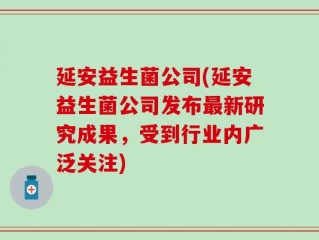 延安益生菌公司(延安益生菌公司发布最新研究成果，受到行业内广泛关注)
