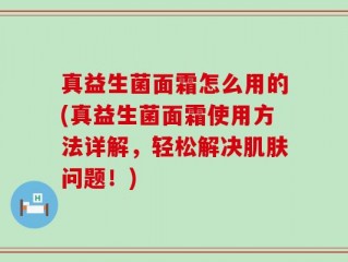 真益生菌面霜怎么用的(真益生菌面霜使用方法详解，轻松解决肌肤问题！)