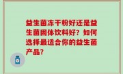 益生菌冻干粉好还是益生菌固体饮料好？如何选择最适合你的益生菌产品？