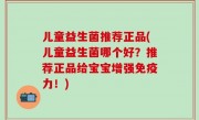 儿童益生菌推荐正品(儿童益生菌哪个好？推荐正品给宝宝增强免疫力！)
