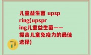 儿童益生菌 upspring(upspring儿童益生菌——提高儿童免疫力的最佳选择)